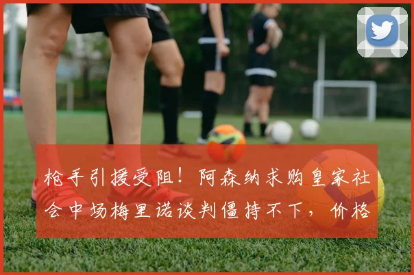 枪手引援受阻!阿森纳求购皇家社会中场梅里诺谈判僵持不下,价格分歧成最大障碍