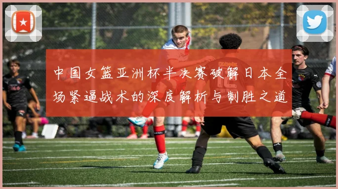 中国女篮亚洲杯半决赛破解日本全场紧逼战术的深度解析与制胜之道