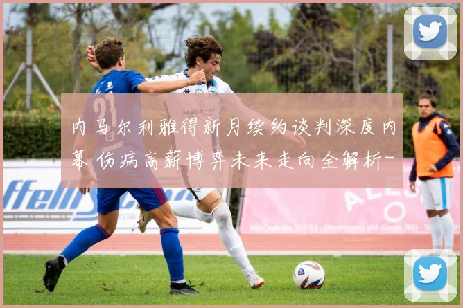 内马尔利雅得新月续约谈判深度内幕 伤病高薪博弈未来走向全解析