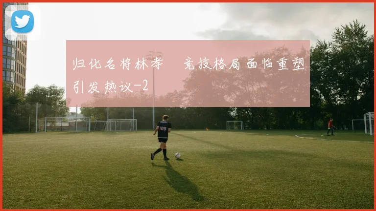 归化名将林孝埈竞技格局面临重塑引发热议