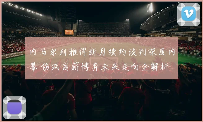 内马尔利雅得新月续约谈判深度内幕 伤病高薪博弈未来走向全解析