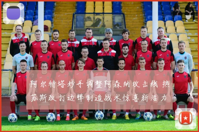 阿尔特塔妙手调整阿森纳攻击线 热苏斯改打边锋制造战术惊喜新活力