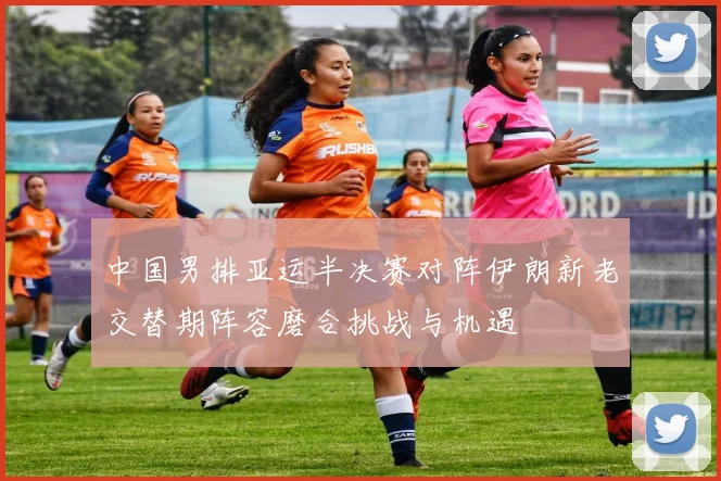 中国男排亚运半决赛对阵伊朗新老交替期阵容磨合挑战与机遇