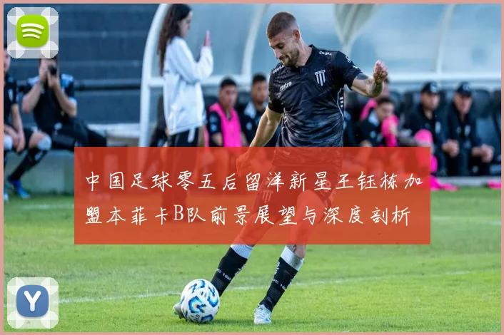 中国足球零五后留洋新星王钰栋加盟本菲卡B队前景展望与深度剖析