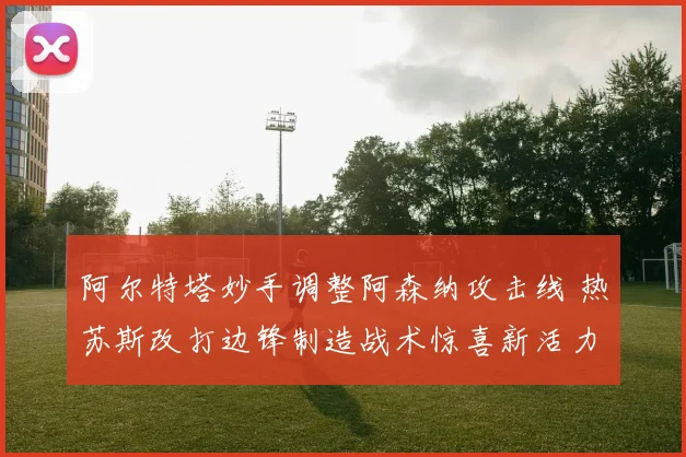 阿尔特塔妙手调整阿森纳攻击线 热苏斯改打边锋制造战术惊喜新活力