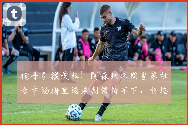 枪手引援受阻!阿森纳求购皇家社会中场梅里诺谈判僵持不下,价格分歧成最大障碍