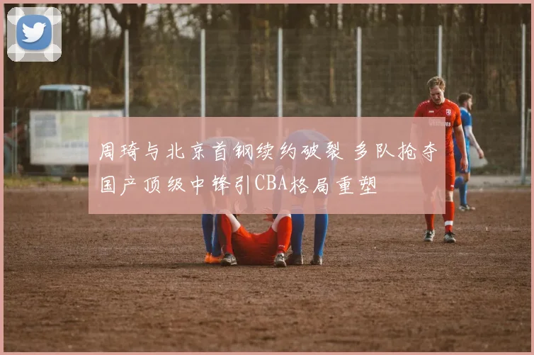 周琦与北京首钢续约破裂 多队抢夺国产顶级中锋引CBA格局重塑