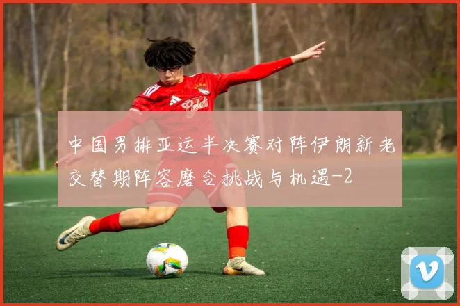 中国男排亚运半决赛对阵伊朗新老交替期阵容磨合挑战与机遇