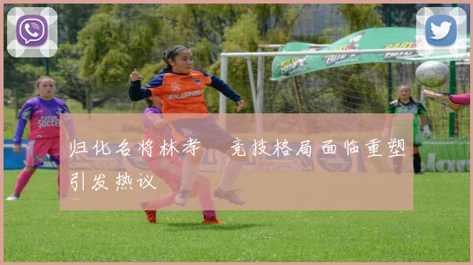 归化名将林孝埈竞技格局面临重塑引发热议