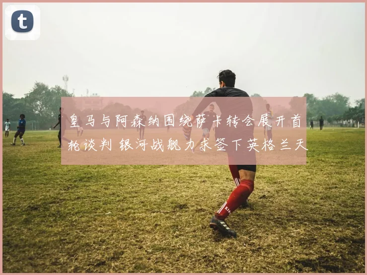 皇马与阿森纳围绕萨卡转会展开首轮谈判 银河战舰力求签下英格兰天才