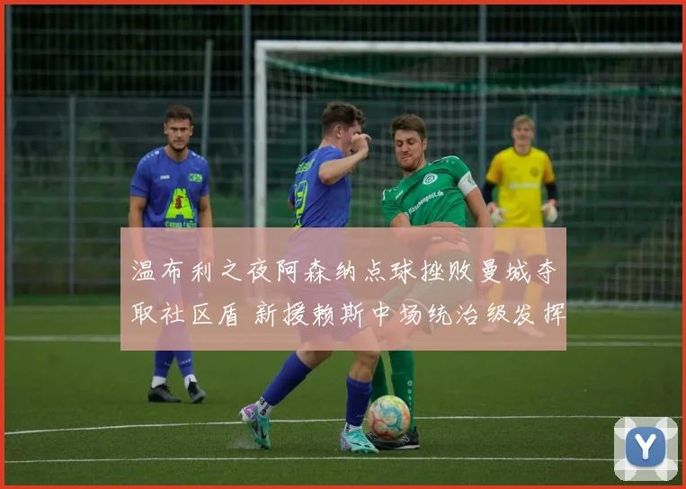 温布利之夜阿森纳点球挫败曼城夺取社区盾 新援赖斯中场统治级发挥闪耀全场