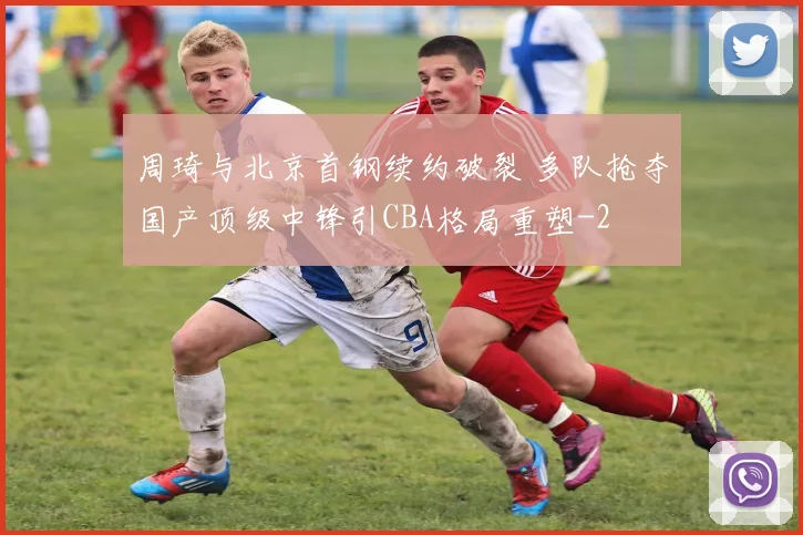 周琦与北京首钢续约破裂 多队抢夺国产顶级中锋引CBA格局重塑
