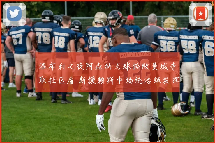 温布利之夜阿森纳点球挫败曼城夺取社区盾 新援赖斯中场统治级发挥闪耀全场
