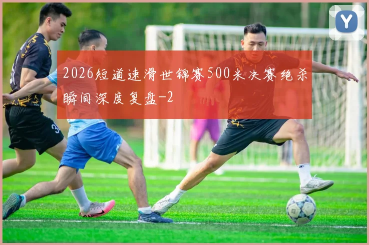 2026短道速滑世锦赛500米决赛绝杀瞬间深度复盘