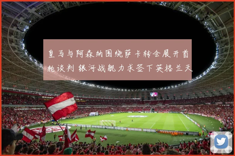 皇马与阿森纳围绕萨卡转会展开首轮谈判 银河战舰力求签下英格兰天才